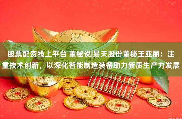 股票配资线上平台 董秘说|易天股份董秘王亚丽：注重技术创新，以深化智能制造装备助力新质生产力发展