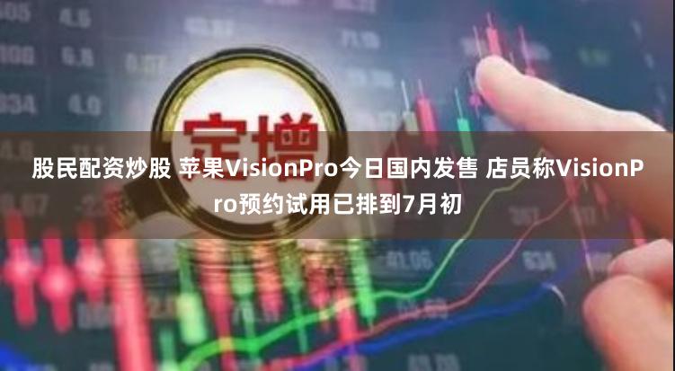 股民配资炒股 苹果VisionPro今日国内发售 店员称VisionPro预约试用已排到7月初