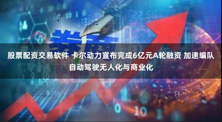 股票配资交易软件 卡尔动力宣布完成6亿元A轮融资 加速编队自动驾驶无人化与商业化