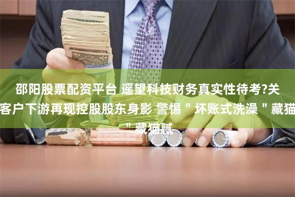 邵阳股票配资平台 遥望科技财务真实性待考?关联客户下游再现控股股东身影 警惕＂坏账式洗澡＂藏猫腻