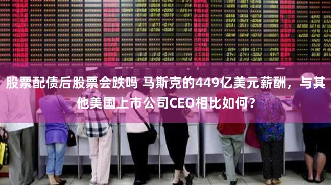 股票配债后股票会跌吗 马斯克的449亿美元薪酬，与其他美国上市公司CEO相比如何？