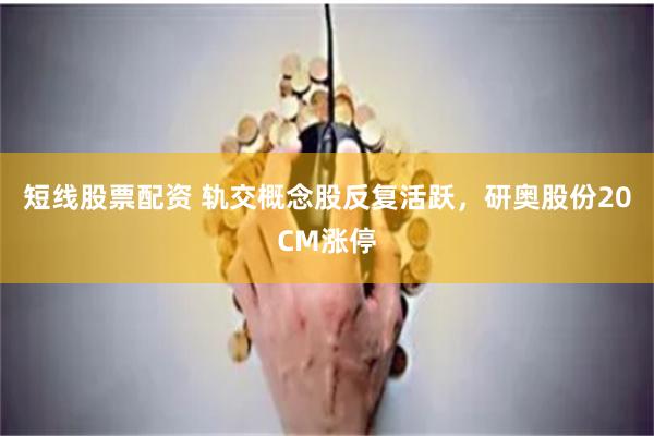 短线股票配资 轨交概念股反复活跃，研奥股份20CM涨停