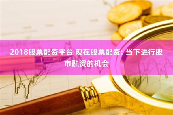 2018股票配资平台 现在股票配资: 当下进行股市融资的机会