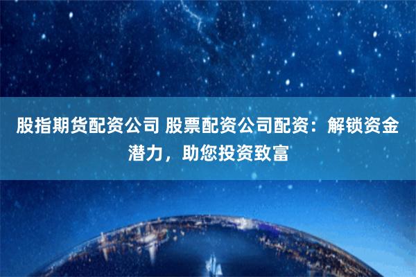 股指期货配资公司 股票配资公司配资：解锁资金潜力，助您投资致富