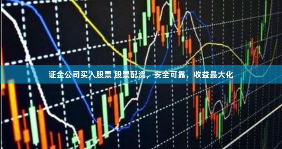 证金公司买入股票 股票配资，安全可靠，收益最大化