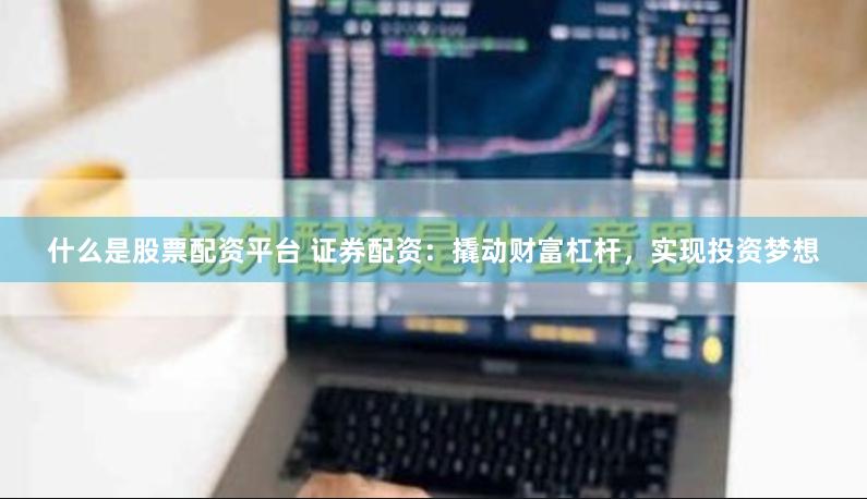 什么是股票配资平台 证券配资：撬动财富杠杆，实现投资梦想