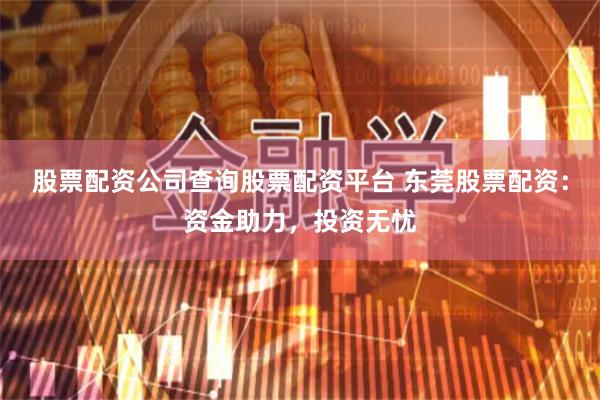 股票配资公司查询股票配资平台 东莞股票配资：资金助力，投资无忧