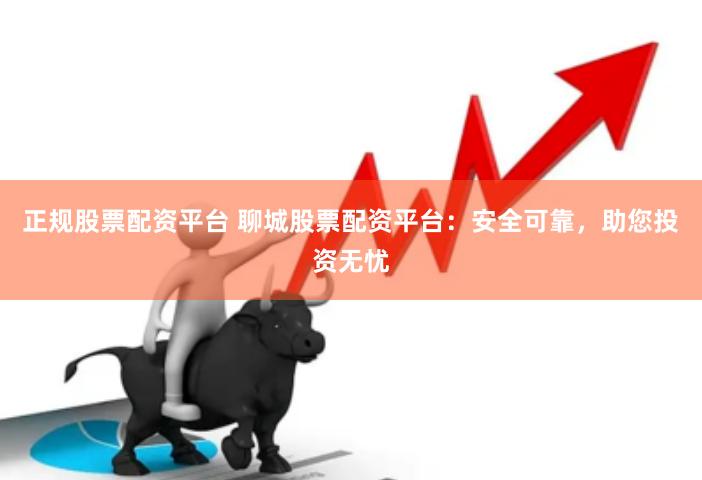 正规股票配资平台 聊城股票配资平台：安全可靠，助您投资无忧