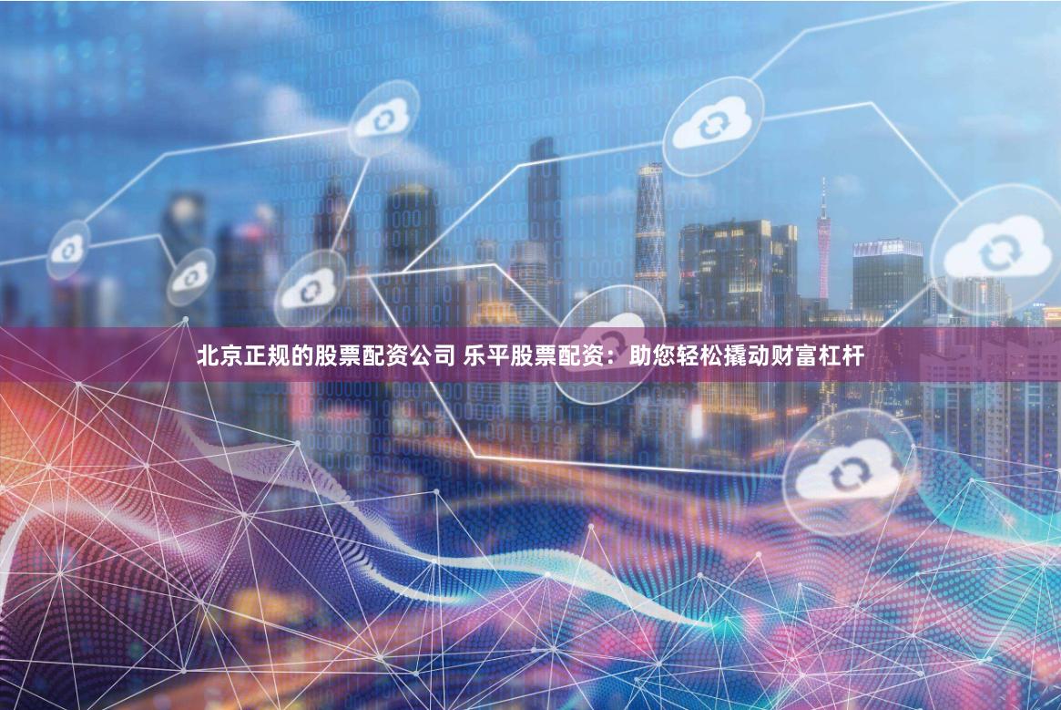 北京正规的股票配资公司 乐平股票配资：助您轻松撬动财富杠杆