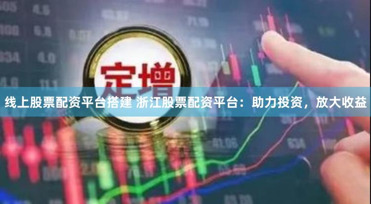 线上股票配资平台搭建 浙江股票配资平台：助力投资，放大收益