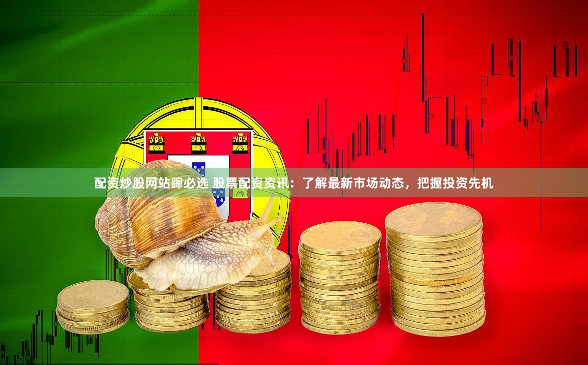 配资炒股网站蹿必选 股票配资资讯：了解最新市场动态，把握投资先机