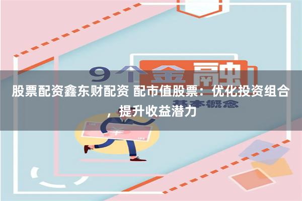 股票配资鑫东财配资 配市值股票：优化投资组合，提升收益潜力