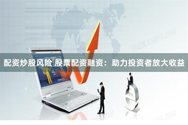 配资炒股风险 股票配资融资：助力投资者放大收益