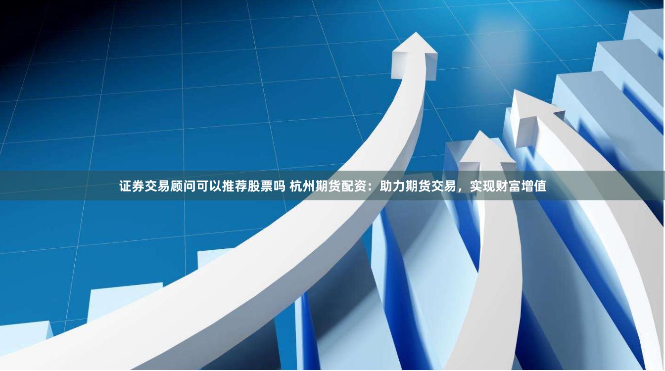 证券交易顾问可以推荐股票吗 杭州期货配资：助力期货交易，实现财富增值