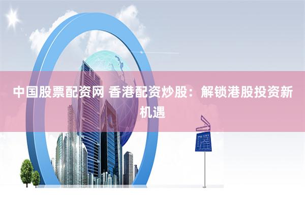 中国股票配资网 香港配资炒股：解锁港股投资新机遇
