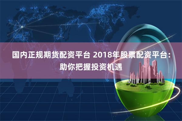国内正规期货配资平台 2018年股票配资平台：助你把握投资机遇
