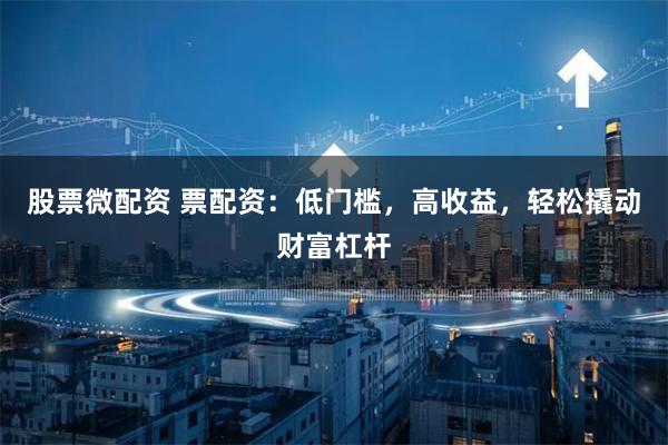 股票微配资 票配资：低门槛，高收益，轻松撬动财富杠杆