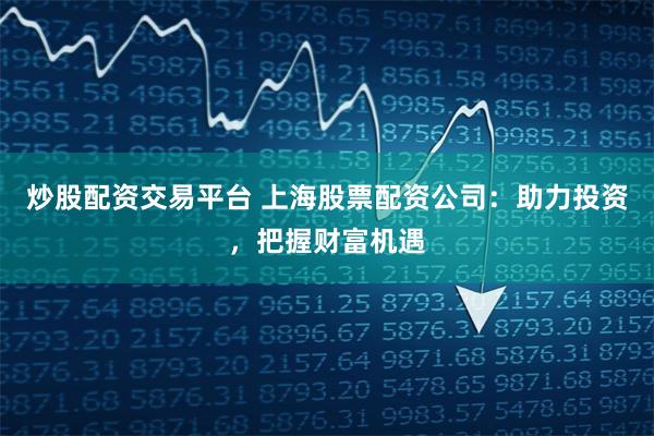 炒股配资交易平台 上海股票配资公司：助力投资，把握财富机遇