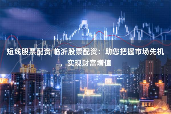 短线股票配资 临沂股票配资：助您把握市场先机，实现财富增值
