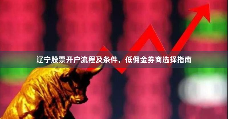 辽宁股票开户流程及条件,低佣金券商选择指南
