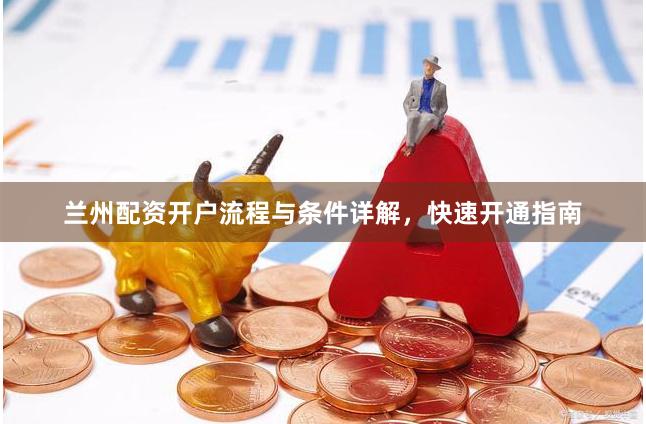 兰州配资开户流程与条件详解,快速开通指南