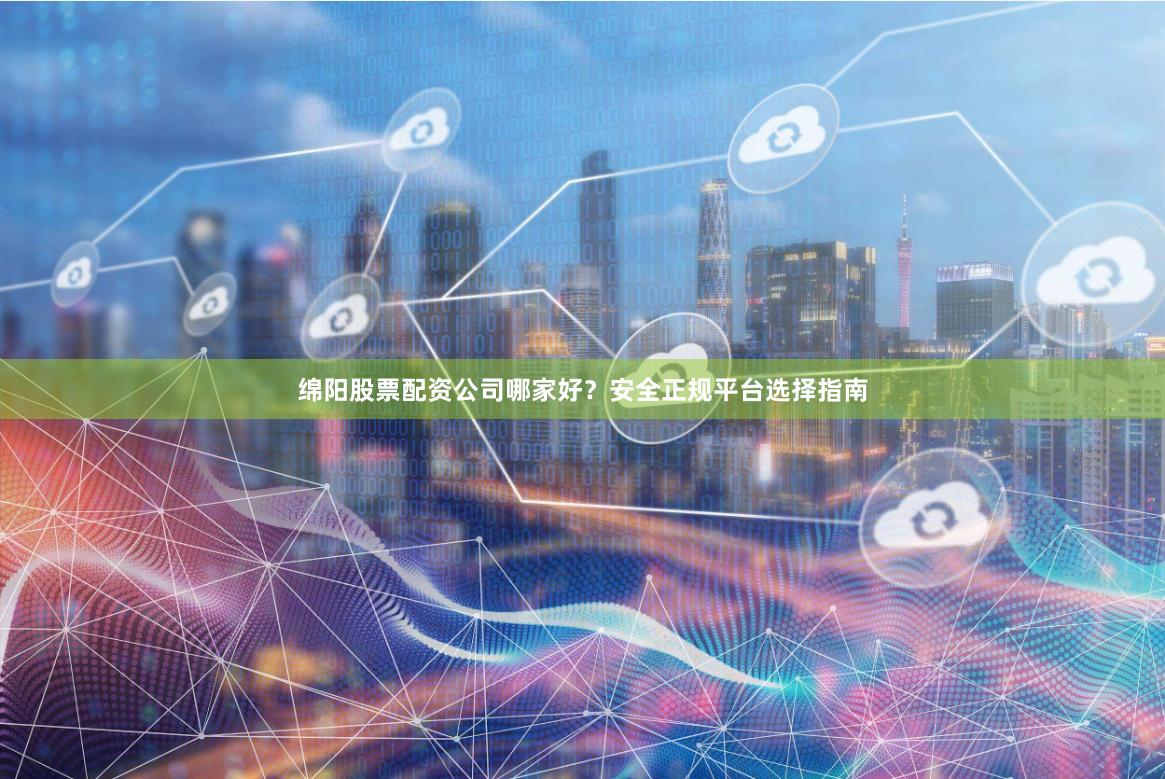 绵阳股票配资公司哪家好？安全正规平台选择指南