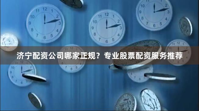 济宁配资公司哪家正规？专业股票配资服务推荐