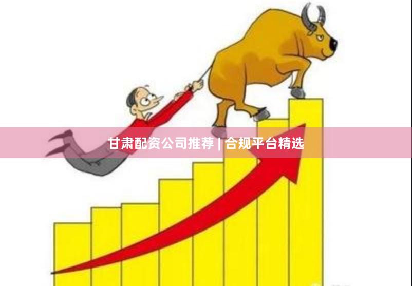 甘肃配资公司推荐 | 合规平台精选